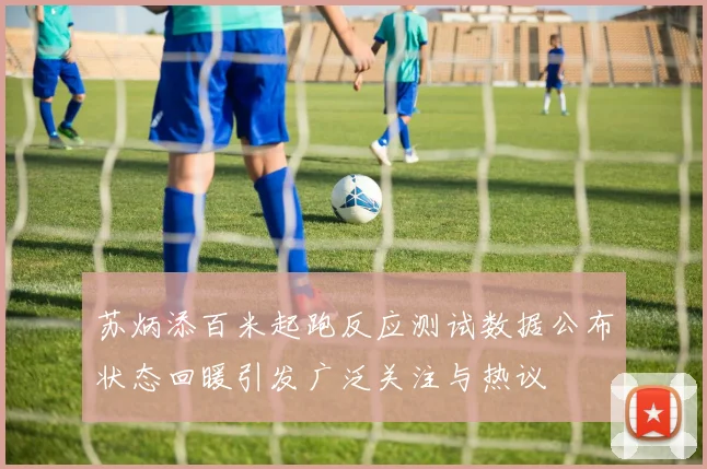 苏炳添百米起跑反应测试数据公布状态回暖引发广泛关注与热议