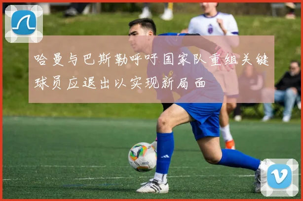 哈曼与巴斯勒呼吁国家队重组关键球员应退出以实现新局面