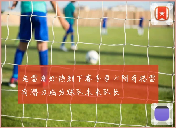 老雷看好热刺下赛季争六阿奇格雷有潜力成为球队未来队长